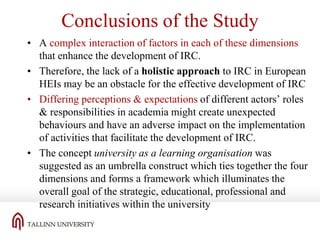 Conclusions of the Study
• A complex interaction of factors in each of these dimensions
that enhance the development of IRC.
• Therefore, the lack of a holistic approach to IRC in European
HEIs may be an obstacle for the effective development of IRC
• Differing perceptions & expectations of different actors’ roles
& responsibilities in academia might create unexpected
behaviours and have an adverse impact on the implementation
of activities that facilitate the development of IRC.
• The concept university as a learning organisation was
suggested as an umbrella construct which ties together the four
dimensions and forms a framework which illuminates the
overall goal of the strategic, educational, professional and
research initiatives within the university

 
