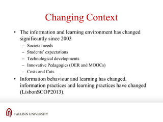 Changing Context
• The information and learning environment has changed
significantly since 2003
–
–
–
–
–

Societal needs
Students’ expectations
Technological developments
Innovative Pedagogies (OER and MOOCs)
Costs and Cuts

• Information behaviour and learning has changed,
information practices and learning practices have changed
(LisbonSCOP2013).

 