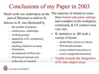Conclusions of my Paper in 2003
Much work was undertaken on the The majority of initiatives came
from formal education settings
part of librarians to deliver IL.
and examples in the workplace,
Interest in IL was illustrated by
community & CE context were
– the number of projects,
very rare.
– conferences, workshops,
• IL initiatives in HE took a
– working groups,
variety of forms:
– adaptation of IL competency
–
–
–
–

standards,
teaching initiatives in many
institutions,
development of Web sites
Web-based tutorials and
in the area of research.

–
–
–
–

stand-alone courses or classes,
Web-based tutorials,
course-related instruction, or
course-integrated instruction.

• Trends towards the integration
of IL into subject areas

 