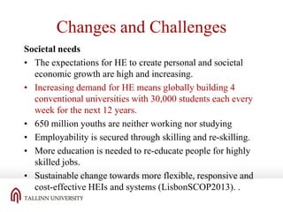 Changes and Challenges
Societal needs
• The expectations for HE to create personal and societal
economic growth are high and increasing.
• Increasing demand for HE means globally building 4
conventional universities with 30,000 students each every
week for the next 12 years.
• 650 million youths are neither working nor studying
• Employability is secured through skilling and re-skilling.
• More education is needed to re-educate people for highly
skilled jobs.
• Sustainable change towards more flexible, responsive and
cost-effective HEIs and systems (LisbonSCOP2013). .

 