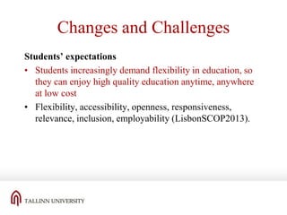Changes and Challenges
Students’ expectations
• Students increasingly demand flexibility in education, so
they can enjoy high quality education anytime, anywhere
at low cost
• Flexibility, accessibility, openness, responsiveness,
relevance, inclusion, employability (LisbonSCOP2013).

 