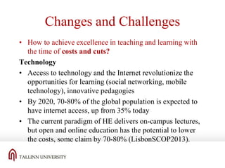 Changes and Challenges
• How to achieve excellence in teaching and learning with
the time of costs and cuts?
Technology
• Access to technology and the Internet revolutionize the
opportunities for learning (social networking, mobile
technology), innovative pedagogies
• By 2020, 70-80% of the global population is expected to
have internet access, up from 35% today
• The current paradigm of HE delivers on-campus lectures,
but open and online education has the potential to lower
the costs, some claim by 70-80% (LisbonSCOP2013).

 