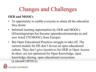 Changes and Challenges
OER and MOOCs
• Te opportunity to enable everyone to attain all the education
they desire
• Informal learning opportunities by OER and MOOCs
(Elearningeurope has become openeducationeuropa.eu and
now listed 270 MOOCs from Europe)
• But Open Educational Practices struggle to take off. The
current models for HE don’t favour an open educational
culture. They don’t give incentives for OER or Open Access.
In short, are not optimized for Open Knowledge, open
knowledge sharing, open educational ecosystems
(LisbonSCOP2013).

 