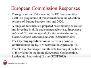 European Commission Responses
• Through a series of documents, the EC has committed
itself to a programme of transformation in the education
systems of Europe between now and 2020.
• A range of documents is prepared on rethinking education
and investing in skills and competencies (e.g. Supporting
Jobs and Growth: an agenda for the modernisation of
Europe's higher education systems (September 2011 ) .
• The Opening up Education initiative is a positive
contribution to the EC’s Modernisation Agenda in HE.
• The EC has placed open and flexible learning at the heart
of this vision for the future (Keywords: Collaboration,
Leadership, Innovation) (LisbonSCOP2013).

 