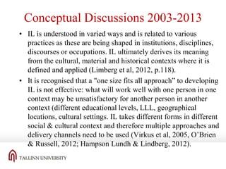 Conceptual Discussions 2003-2013
• IL is understood in varied ways and is related to various
practices as these are being shaped in institutions, disciplines,
discourses or occupations. IL ultimately derives its meaning
from the cultural, material and historical contexts where it is
defined and applied (Limberg et al, 2012, p.118).
• It is recognised that a "one size fits all approach” to developing
IL is not effective: what will work well with one person in one
context may be unsatisfactory for another person in another
context (different educational levels, LLL, geographical
locations, cultural settings. IL takes different forms in different
social & cultural context and therefore multiple approaches and
delivery channels need to be used (Virkus et al, 2005, O’Brien
& Russell, 2012; Hampson Lundh & Lindberg, 2012).

 