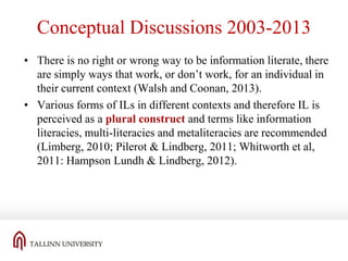 Conceptual Discussions 2003-2013
• There is no right or wrong way to be information literate, there
are simply ways that work, or don’t work, for an individual in
their current context (Walsh and Coonan, 2013).
• Various forms of ILs in different contexts and therefore IL is
perceived as a plural construct and terms like information
literacies, multi-literacies and metaliteracies are recommended
(Limberg, 2010; Pilerot & Lindberg, 2011; Whitworth et al,
2011: Hampson Lundh & Lindberg, 2012).

 