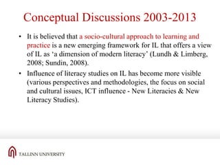 Conceptual Discussions 2003-2013
• It is believed that a socio-cultural approach to learning and
practice is a new emerging framework for IL that offers a view
of IL as ‘a dimension of modern literacy’ (Lundh & Limberg,
2008; Sundin, 2008).
• Influence of literacy studies on IL has become more visible
(various perspectives and methodologies, the focus on social
and cultural issues, ICT influence - New Literacies & New
Literacy Studies).

 