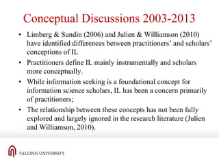 Conceptual Discussions 2003-2013
• Limberg & Sundin (2006) and Julien & Williamson (2010)
have identified differences between practitioners’ and scholars’
conceptions of IL
• Practitioners define IL mainly instrumentally and scholars
more conceptually.
• While information seeking is a foundational concept for
information science scholars, IL has been a concern primarily
of practitioners;
• The relationship between these concepts has not been fully
explored and largely ignored in the research literature (Julien
and Williamson, 2010).

 