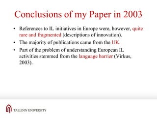 Conclusions of my Paper in 2003
• References to IL initiatives in Europe were, however, quite
rare and fragmented (descriptions of innovation).
• The majority of publications came from the UK.
• Part of the problem of understanding European IL
activities stemmed from the language barrier (Virkus,
2003).

 