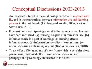 Conceptual Discussions 2003-2013
• An increased interest in the relationship between IS research and
IL, and in the connections between information use and learning
process in the last decade (Limberg and Sundin, 2006; Kari and
Savolainen, 2010).
• Five main relationship categories of information use and learning
have been identified: (a) learning is a part of information use; (b)
information use is a part of learning; (c) learning affects
information use; (d) information use affects learning; and (e)
information use and learning interact (Kari & Savolainen, 2010).
• These offer differing points of view from which to consider these
phenomena, combined efforts from information studies,
pedagogy and psychology are needed in this area.

 
