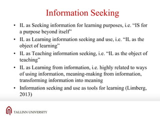 Information Seeking
• IL as Seeking information for learning purposes, i.e. “IS for
a purpose beyond itself”
• IL as Learning information seeking and use, i.e. “IL as the
object of learning”
• IL as Teaching information seeking, i.e. “IL as the object of
teaching”
• IL as Learning from information, i.e. highly related to ways
of using information, meaning-making from information,
transforming information into meaning
• Information seeking and use as tools for learning (Limberg,
2013)

 