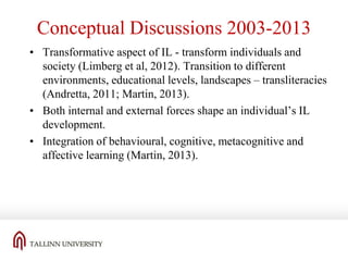 Conceptual Discussions 2003-2013
• Transformative aspect of IL - transform individuals and
society (Limberg et al, 2012). Transition to different
environments, educational levels, landscapes – transliteracies
(Andretta, 2011; Martin, 2013).
• Both internal and external forces shape an individual’s IL
development.
• Integration of behavioural, cognitive, metacognitive and
affective learning (Martin, 2013).

 
