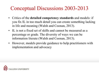 Conceptual Discussions 2003-2013
• Critics of the detailed competency standards and models: if
you fix IL in too much detail you can create something lacking
in life and meaning (Walsh and Coonan, 2013).
• IL is not a fixed set of skills and cannot be measured as a
percentage or grade. The diversity of ways we can be
information literate (Walsh and Coonan, 2013).
• However, models provide guidance to help practitioners with
implementation and advocacy

 