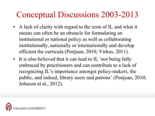 Conceptual Discussions 2003-2013
• A lack of clarity with regard to the term of IL and what it
means can often be an obstacle for formulating an
institutional or national policy as well as collaborating
institutionally, nationally or internationally and develop
efficient the curricula (Ponjuan, 2010; Virkus, 2011).
• It is also believed that it can lead to IL ‘not being fully
embraced by practitioners and can contribute to a lack of
recognizing IL’s importance amongst policy-makers, the
public, and indeed, library users and patrons’ (Ponjuan, 2010;
Johnson et al., 2012).

 