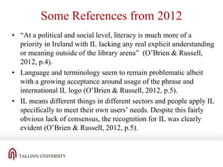 Some References from 2012
• “At a political and social level, literacy is much more of a
priority in Ireland with IL lacking any real explicit understanding
or meaning outside of the library arena” (O’Brien & Russell,
2012, p.4).
• Language and terminology seem to remain problematic albeit
with a growing acceptance around usage of the phrase and
international IL logo (O’Brien & Russell, 2012, p.5).
• IL means different things in different sectors and people apply IL
specifically to meet their own users’ needs. Despite this fairly
obvious lack of consensus, the recognition for IL was clearly
evident (O’Brien & Russell, 2012, p.5).

 