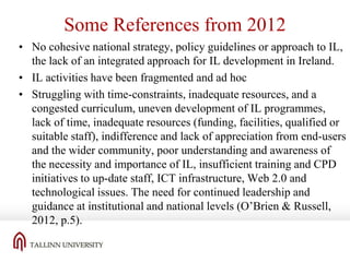 Some References from 2012
• No cohesive national strategy, policy guidelines or approach to IL,
the lack of an integrated approach for IL development in Ireland.
• IL activities have been fragmented and ad hoc
• Struggling with time-constraints, inadequate resources, and a
congested curriculum, uneven development of IL programmes,
lack of time, inadequate resources (funding, facilities, qualified or
suitable staff), indifference and lack of appreciation from end-users
and the wider community, poor understanding and awareness of
the necessity and importance of IL, insufficient training and CPD
initiatives to up-date staff, ICT infrastructure, Web 2.0 and
technological issues. The need for continued leadership and
guidance at institutional and national levels (O’Brien & Russell,
2012, p.5).

 