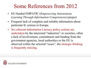 Some References from 2012
• EU-funded EMPATIC (Empowering Autonomous
Learning Through Information Competencies) project
• Frequent lack of complete and reliable information about
particular IL actions in Europe.
• No coherent Information Literacy policy actions are
undertaken by the interested “industries” or societies, often
a lack of involvement, commitment and funding from the
government agencies, local authorities or the EU is
observed within the selected “cases”, the strategic thinking
is frequently missing.

 