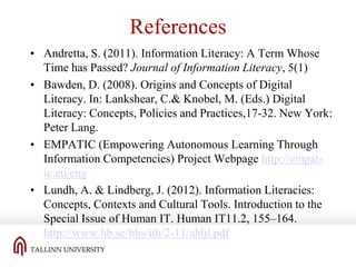 References
• Andretta, S. (2011). Information Literacy: A Term Whose
Time has Passed? Journal of Information Literacy, 5(1)
• Bawden, D. (2008). Origins and Concepts of Digital
Literacy. In: Lankshear, C.& Knobel, M. (Eds.) Digital
Literacy: Concepts, Policies and Practices,17-32. New York:
Peter Lang.
• EMPATIC (Empowering Autonomous Learning Through
Information Competencies) Project Webpage http://empatic.eu/eng
• Lundh, A. & Lindberg, J. (2012). Information Literacies:
Concepts, Contexts and Cultural Tools. Introduction to the
Special Issue of Human IT. Human IT11.2, 155–164.
http://www.hb.se/bhs/ith/2-11/ahljl.pdf

 