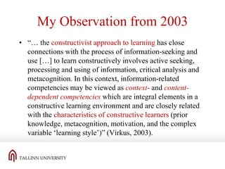 My Observation from 2003
• “… the constructivist approach to learning has close
connections with the process of information-seeking and
use […] to learn constructively involves active seeking,
processing and using of information, critical analysis and
metacognition. In this context, information-related
competencies may be viewed as context- and contentdependent competencies which are integral elements in a
constructive learning environment and are closely related
with the characteristics of constructive learners (prior
knowledge, metacognition, motivation, and the complex
variable ‘learning style’)” (Virkus, 2003).

 