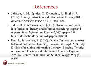 References
• Johnson, A. M., Sproles, C., Detmering, R., English, J.
(2012). Library Instruction and Information Literacy 2011.
Reference Services Review, 40 (4), 601-703.
• Julien, H. & Williamson, K. (2010). Discourse and practice
in information literacy and information seeking: gaps and
opportunities. Information Research,16(1) paper 458.
http://InformationR.net/ir/16-1/paper458.html
• Kari, J., Savolainen, R. (2010). On the Connections between
Information Use and Learning Process. In: Lloyd, A. & Talja,
S. (Eds.) Practicing Information Literacy: Bringing Theories
of Learning, Practice and Information Literacy Together,
229-249. Centre for Information Studies, Wagga Wagga,
NSW

 