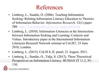 References
• Limberg, L., Sundin, O. (2006). Teaching Information
Seeking: Relating Information Literacy Education to Theories
of Information Behavior. Information Research, 12(1) paper
280. http://InformationR.net/ir/12-1/paper280.html
• Limberg, L. (2010). Information Literacies at the Intersection
between Information Seeking and Learning: Contexts and
Values. Introductory paper at the International Information
Literacies Research Network seminar at CoLIS7, 23 June
2010, London.
• Limberg, L. (2013). CoLIS 8, IL panel, 21 August, 2013.
• Limberg, L., Sundin, O., Talja, S. (2012). Three Theoretical
Perspectives on Information Literacy. HUMAN IT 11.2, 93–
130.

 
