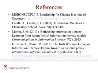 References
• LISBONSCOP2013. Leadership for Change in a time of
Openness http://www2.uab.pt/scop/programme.php
• Lundh, A., Limberg, L. (2008). Information Practices in
Elementary School. Libri. 58(2), 92-101.
• Martin, J. M. (2013). Refreshing information literacy.
Learning from recent British information literacy models.
Communications in Information Literacy, 7(2), 2013.
• O’Brien, T., Russell P. (2012). The Irish Working Group on
Information Literacy: Edging towards a national policy.
International Information and Library Review, 44(1).
http://arrow.dit.ie/cgi/viewcontent.cgi?article=1003&context
=ittsupart

 