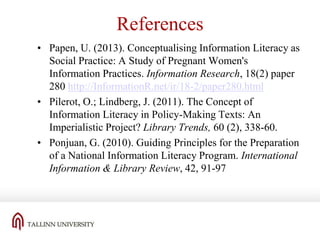 References
• Papen, U. (2013). Conceptualising Information Literacy as
Social Practice: A Study of Pregnant Women's
Information Practices. Information Research, 18(2) paper
280 http://InformationR.net/ir/18-2/paper280.html
• Pilerot, O.; Lindberg, J. (2011). The Concept of
Information Literacy in Policy-Making Texts: An
Imperialistic Project? Library Trends, 60 (2), 338-60.
• Ponjuan, G. (2010). Guiding Principles for the Preparation
of a National Information Literacy Program. International
Information & Library Review, 42, 91-97

 