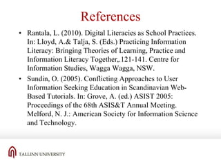 References
• Rantala, L. (2010). Digital Literacies as School Practices.
In: Lloyd, A.& Talja, S. (Eds.) Practicing Information
Literacy: Bringing Theories of Learning, Practice and
Information Literacy Together,.121-141. Centre for
Information Studies, Wagga Wagga, NSW.
• Sundin, O. (2005). Conflicting Approaches to User
Information Seeking Education in Scandinavian WebBased Tutorials. In: Grove, A. (ed.) ASIST 2005:
Proceedings of the 68th ASIS&T Annual Meeting.
Melford, N. J.: American Society for Information Science
and Technology.

 