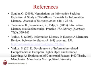 References
• Sundin, O. (2008). Negotiations on Information Seeking
Expertise: A Study of Web-Based Tutorials for Information
Literacy. Journal of Documentation, 64(1), 22-44.
• Tuominen, K., Savolainen, R., Talja, S. (2005).Information
Literacy as a Sociotechnical Practice. The Library Quarterly,
75(3), 329-345
• Virkus, S. (2003). Information Literacy in Europe: A Literature
Review. Information Research. 8(4) paper no. 159,
http://informationr.net/ir/8-4/paper159.html
• Virkus, S. (2011). Development of Information-related
Competencies in European Higher Open and Distance
Learning: An Exploration of Contextual Factors. PhD Thesis.
Manchester: Manchester Metropolitan University

 