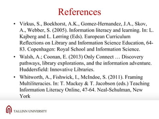 References
• Virkus, S., Boekhorst, A.K., Gomez-Hernandez, J.A., Skov,
A., Webber, S. (2005). Information literacy and learning. In: L.
Kajberg and L. Lørring (Eds). European Curriculum
Reflections on Library and Information Science Education, 6483. Copenhagen: Royal School and Information Science.
• Walsh, A.; Coonan, E. (2013) Only Connect … Discovery
pathways, library explorations, and the information adventure.
Huddersfield: Innovative Libraries.
• Whitworth, A., Fishwick, I., McIndoe, S. (2011). Framing
Multiliteracies. In: T. Mackey & T. Jacobson (eds.) Teaching
Information Literacy Online, 47-64. Neal-Schulman, New
York

 