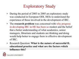 Exploratory Study
• During the period of 2003 to 2005 an exploratory study
was conducted in European ODL HEIs to understand the
experience of those involved in the development of IRC.
• The research problem was concerned with why progress
in developing IRC in HE has been so modest and the belief
that a better understanding of what academics, senior
managers, librarians and students are thinking and doing
would help better to engage them in effective development
of IRC.
• Research Question: What is the nature of successful IL
educational practice and what are the factors which
influence this?

 