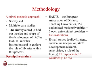 Methodology
A mixed methods approach:
• Survey and
• Multiple-case studies
• The survey aimed to find
out the size and scope of
the development of IRC in
EADTU member
institutions and to explore
the role of libraries within
this process.
Descriptive analysis

• EADTU - the European
Association of Distance
Teaching Universities, 156
dual/mixed-mode universities +
7 open universities/ providers =
163 institutions
• E-mail survey (policy/strategy,
curriculum integration, staff
development, research,
supervision, a role of the
library) 71 respondents,16
countries (43.6 %)

 