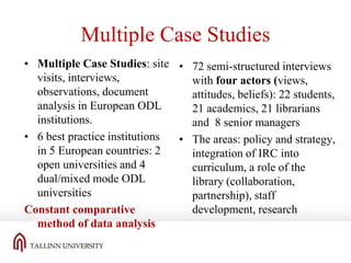 Multiple Case Studies
• Multiple Case Studies: site • 72 semi-structured interviews
visits, interviews,
with four actors (views,
observations, document
attitudes, beliefs): 22 students,
analysis in European ODL
21 academics, 21 librarians
institutions.
and 8 senior managers
• 6 best practice institutions
• The areas: policy and strategy,
in 5 European countries: 2
integration of IRC into
open universities and 4
curriculum, a role of the
dual/mixed mode ODL
library (collaboration,
universities
partnership), staff
development, research
Constant comparative
method of data analysis

 