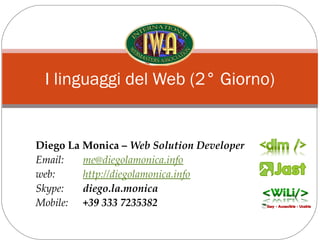 I linguaggi del Web (2° Giorno)


Diego La Monica – Web Solution Developer
Email:   me@diegolamonica.info
web:     http://diegolamonica.info
Skype:   diego.la.monica
Mobile: +39 333 7235382
 