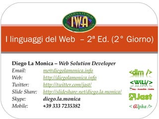 I linguaggi del Web – 2ª Ed. (2° Giorno)

 Diego La Monica – Web Solution Developer
 Email:       me@diegolamonica.info
 Web:         http://diegolamonica.info
 Twitter:     http://twitter.com/jast/
 Slide Share: http://slideshare.net/diego.la.monica/
 Skype:       diego.la.monica
 Mobile:      +39 333 7235382
 