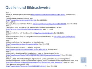 Quellen und Bildnachweise
Folie 1:
Langer, V., Bildmontage Cloud-Learning, http://www.flickr.com/photos/volkmarl/5542926766/ , Stand 20.3.2011
Folie 2:
YouTube, Kaplan University Professor Spot,
http://www.youtube.com/embed/e50YBu14j3U , Stand 13.3.2011
Folie 3, 22, 33:
Langer, V., Bildausschnitt “In den Wolken”, http://www.flickr.com/photos/volkmarl/3153524617 , Stand 20.3.2011
Folie 4:
TechCrunch (2010), Bill Gates: In Five Years The Best Education Will Come From The Web
http://techcrunch.com/2010/08/06/bill-gates-education/, Stand 13.3.2011
Folie 5:
Bildschirmaufnahme MIT OpenCourseWare, http://ocw.mit.edu/index.htm , Stand 15.3.2011
Folie 6:
Bildschirmaufnahme iTunes U, Ludwig-Maximilians-Universität Müchen, via http://www.apple.com/de/itunes/ ,
Stand 15.3. 2011
Folie 7:
Bildschirmaufnahme: The KhanAcademy on Youtube (2011),
http://www.youtube.com/user/khanacademy#g/u , Stand 22.3.2011
Folie 8:
Bildschirmaufnahme Facebook – LSBF MBA-Programm ,
http://www.facebook.com/LSBFGlobalMBA?sk=app_4949752878 , Stand 15.3.2011
Folie 9:
07 Feb 2007 --- Bored Young Man Using Laptop --- Image by © amanaimages/Corbis,
http://www.flickr.com/photos/41678155@N03/4709979939/sizes/m/in/photostream/ , Stand 15.3.2011
Folie 10:
Ehms, K. (2010): Persönliche Weblogs in Organisationen. Spielzeug oder Werkzeug für ein zeitgemäßes
Wissensmanagement?. Dissertation, Universität Augsburg, Institut für Medien und Bildungstechnologie (imb),2010,
http://opus.bibliothek.uni-augsburg.de/volltexte/2010/1542/pdf/Diss_Ehms_Weblogs.pdf , Stand 13.3.2011
Time Magazine, December 25, 2006,
http://www.time.com/time/covers/0,16641,20061225,00.html , Stand 15.3.2011                                        46
 