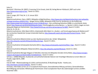 Folie 11:
Bernhard, T./Kirchner, M. (2007), E-Learning 2.0 im Einsatz, Seite 58, Verlag Werner Hülsbusch, 2007 auch unter
http://www.elearning2null.de/ , Stand 13.3.2011
Folie 12:
Foto V. Langer, ZEIT-Titel, Nr. 3, 13. Januar 2011
Folie 13:
Bildschirmaufnahmen: Stern, (2007), Wikipedia schlägt Brockhaus, http://www.stern.de/digital/online/stern-test-wikipedia-
schlaegt-brockhaus-604423.html , Spiegel Online (2008), Wikipedia erhält Preis für Verdienste um die Aufklärung,
http://www.spiegel.de/netzwelt/web/0,1518,573198,00.html , Foto und Beitrag Zeitonline (2008), Je umstrittener, desto
besser http://www.zeit.de/2010/28/Wikipedia-Daten, Forschung&Lehre online Becher, J. u. Becher V. (2011), Gegen ein Anti-
Wikipedia-Dogma an Hochschulen, http://www.forschung-und-lehre.de/wordpress/?p=6807, Stand 17.3.2011
Folie 14, 15, 16, 41 :
Bildschirmaufnahmen: Wiki-Watch (2011), Arbeitsstelle Wiki-Watch im „Studien- und Forschungsschwerpunkt Medienrecht“
der Juristischen Fakultät der Europa-Universität Viadrina, http://www.wiki-watch.de/index.php?Content=Home , Stand
20.3.2011
Folie 17:
Bildschirmaufnahme Bildschirmtitel aus dem Quellenverzeichnis des Artikel Wikipedistik,
http://de.wikipedia.org/wiki/Wikipedistik#Quellenlage , Stand 17.3.2011,
Folie 18:
Bildschirmaufnahme Scholarpedia Startseite (2011), http://www.scholarpedia.org/article/Main_Page , Stand 17.3.2011
Folie 19:
Bildschirmaufnahme Wikipedia: Mubarrak (2011), http://de.wikipedia.org/wiki/Mubarak ,Stand 11.2.2011
Folie 20:
Bildschirmaufnahme Manager Magazin 27.08.2010, Interview mit Wikipedia-Gründer Jimmy Wales, http://www.manager-
magazin.de/magazin/artikel/0,2828,714168,00.html , Stand 17.3.2011
Schroer, J. (2008) Wikipedia: Auslösende und aufrechterhaltende Faktoren der freiwilligen Mitarbeit an einem Web-2.0-
Projekt, Logos Berlin, 2008
Folie 21:
Foto © HSW – Masterstudientag 15.3.2011 und Forscherkind, © BlueOrange Studio - Fotolia.com,
http://de.fotolia.com/id/12306262 , Stand 17.3.2011,
Formales, informelles Lernen z.B. in Europäische Kommission, Generaldirektion Bildung und Kultur, Generaldirektion
Beschäftigung und Soziales: Mitteilung der Kommission: Einen europäischen Raum des Lebenslangen Lernens schaffen.
November 2001                                                                                                               (47)
 