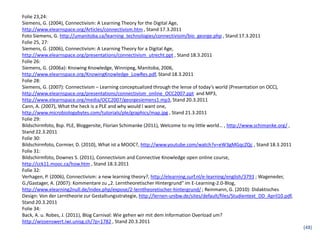 Folie 23,24:
Siemens, G. (2004), Connectivism: A Learning Theory for the Digital Age,
http://www.elearnspace.org/Articles/connectivism.htm , Stand 17.3.2011
Foto Siemens, G. http://umanitoba.ca/learning_technologies/connectivisim/bio_george.php , Stand 17.3.2011
Folie 25, 27:
Siemens, G. (2006), Connectivism: A Learning Theory for a Digital Age,
http://www.elearnspace.org/presentations/connectivism_utrecht.ppt , Stand 18.3.2011
Folie 26:
Siemens, G. (2006a): Knowing Knowledge, Winnipeg, Manitoba, 2006,
http://www.elearnspace.org/KnowingKnowledge_LowRes.pdf, Stand 18.3.2011
Folie 28:
Siemens, G. (2007): Connectivism – Learning conceptualized through the lense of today’s world (Presentation on OCC),
http://www.elearnspace.org/presentations/connectivism_online_OCC2007.ppt and MP3,
http://www.elearnspace.org/media/OCC2007/georgesiemens1.mp3, Stand 20.3.2011
Cann, A. (2007), What the heck is a PLE and why would I want one,
http://www.microbiologybytes.com/tutorials/ple/graphics/map.jpg , Stand 21.3.2011
Folie 29:
Bildschirmfoto, Bsp. PLE, Bloggersite, Florian Schimanke (2011), Welcome to my little world… , http://www.schimanke.org/ ,
Stand 22.3.2011
Folie 30:
Bildschirmfoto, Cormier, D. (2010), What ist a MOOC?, http://www.youtube.com/watch?v=eW3gMGqcZQc , Stand 18.3.2011
Folie 31:
Bildschirmfoto, Downes S. (2011), Connectivism and Connective Knowledge open online course,
http://cck11.mooc.ca/how.htm , Stand 18.3.2011
Folie 32:
Verhagen, P. (2006), Connectivism: a new learning theory?, http://elearning.surf.nl/e-learning/english/3793 ; Wageneder,
G./Gastager, A. (2007): Kommentare zu „2. Lerntheoretischer Hintergrund“ im E-Learning-2.0-Blog,
http://www.elearning2null.de/index.php/expose/2-lerntheoretischer-hintergrund/ ; Reinmann, G. (2010): Didaktisches
Design: Von der Lerntheorie zur Gestaltungsstrategie, http://lernen-unibw.de/sites/default/files/Studientext_DD_April10.pdf,
Stand 20.3.2011
Folie 34:
Back, A. u. Robes, J. (2011), Blog Carnival: Wie gehen wir mit dem Information Overload um?
http://wissenswert.iwi.unisg.ch/?p=1782 , Stand 20.3.2011
                                                                                                                               (48)
 