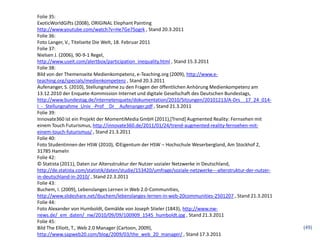 Folie 35:
ExoticWorldGifts (2008), ORIGINAL Elephant Painting
http://www.youtube.com/watch?v=He7Ge7Sogrk , Stand 20.3.2011
Folie 36:
Foto Langer, V., Titelseite Die Welt, 18. Februar 2011
Folie 37:
Nielsen J. (2006), 90-9-1 Regel,
http://www.useit.com/alertbox/participation_inequality.html , Stand 15.3.2011
Folie 38:
Bild von der Themenseite Medienkompetenz, e-Teaching.org (2009), http://www.e-
teaching.org/specials/medienkompetenz , Stand 20.3.2011
Aufenanger, S. (2010), Stellungnahme zu den Fragen der öffentlichen Anhörung Medienkompetenz am
13.12.2010 der Enquete-Kommission Internet und digitale Gesellschaft des Deutschen Bundestags,
http://www.bundestag.de/internetenquete/dokumentation/2010/Sitzungen/20101213/A-Drs__17_24_014-
I_-_Stellungnahme_Univ_-Prof__Dr__Aufenanger.pdf , Stand 21.3.2011
Folie 39:
Innovate360 ist ein Projekt der MomentiMedia GmbH (2011),[Trend] Augmented Reality: Fernsehen mit
einem Touch Futurismus, http://innovate360.de/2011/01/24/trend-augmented-reality-fernsehen-mit-
einem-touch-futurismus/ , Stand 21.3.2011
Folie 40:
Foto Studentinnen der HSW (2010), ©Eigentum der HSW – Hochschule Weserbergland, Am Stockhof 2,
31785 Hameln
Folie 42:
© Statista (2011), Daten zur Altersstruktur der Nutzer sozialer Netzwerke in Deutschland,
http://de.statista.com/statistik/daten/studie/153420/umfrage/soziale-netzwerke---alterstruktur-der-nutzer-
in-deutschland-in-2010/ , Stand 22.3.2011
Folie 43:
Buchem, I. (2009), Lebenslanges Lernen in Web 2.0-Communities,
http://www.slideshare.net/ibuchem/lebenslanges-lernen-in-web-20communities-2501207 , Stand 21.3.2011
Folie 44:
Foto Alexander von Humboldt, Gemälde von Joseph Stieler (1843), http://www.nw-
news.de/_em_daten/_nw/2010/09/09/100909_1545_humboldt.jpg , Stand 21.3.2011
Folie 45:
Bild The Elliott, T., Web 2.0 Manager (Cartoon, 2009),                                                       (49)
http://www.sapweb20.com/blog/2009/03/the_web_20_manager/ , Stand 17.3.2011
 