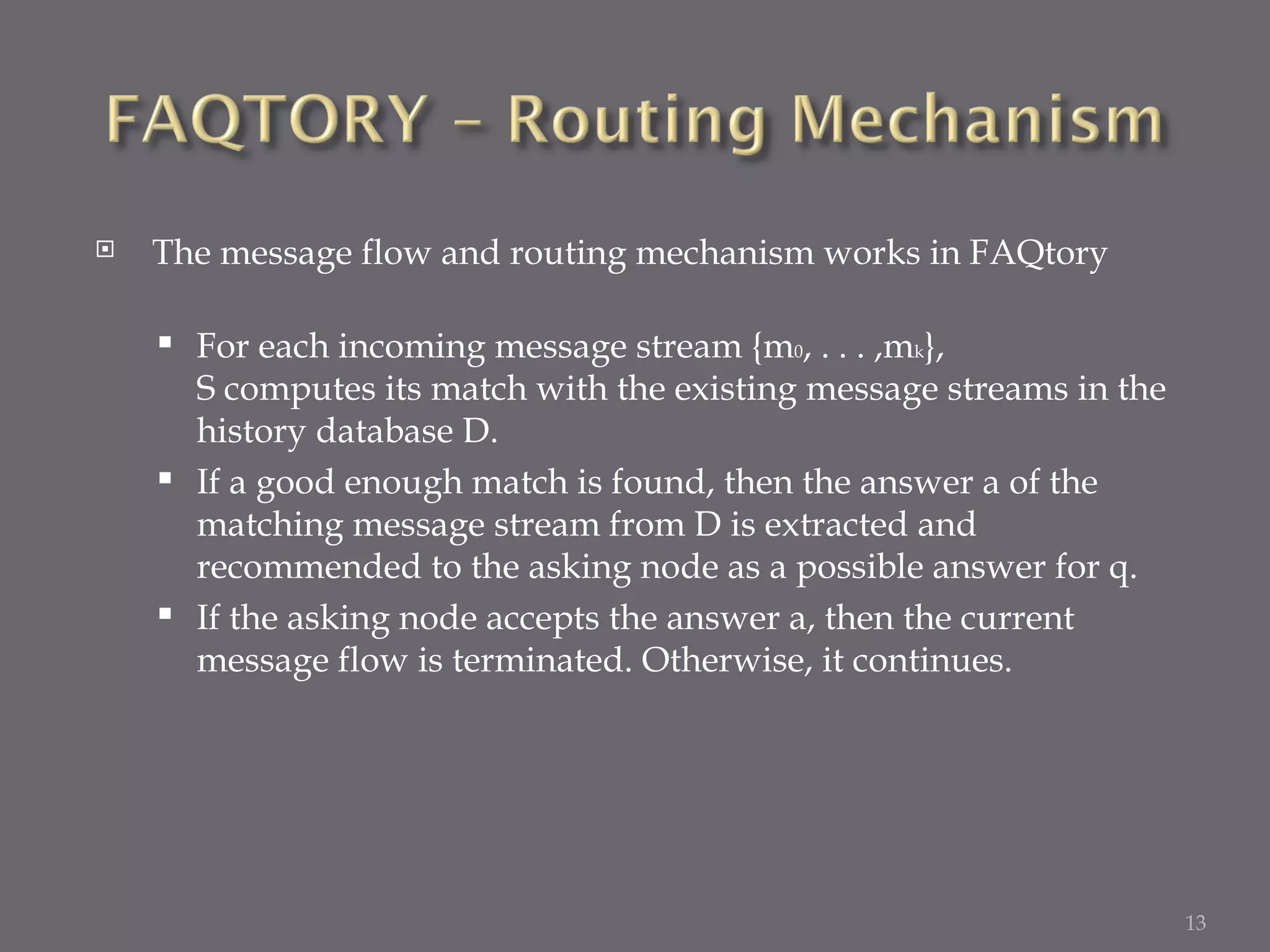 The message flow and routing mechanism works in FAQtory  For each incoming message stream {m 0 , . . . ,m k },  S computes its match with the existing message streams in the history database D.  If a good enough match is found, then the answer a of the matching message stream from D is extracted and recommended to the asking node as a possible answer for q.  If the asking node accepts the answer a, then the current message flow is terminated. Otherwise, it continues. 
