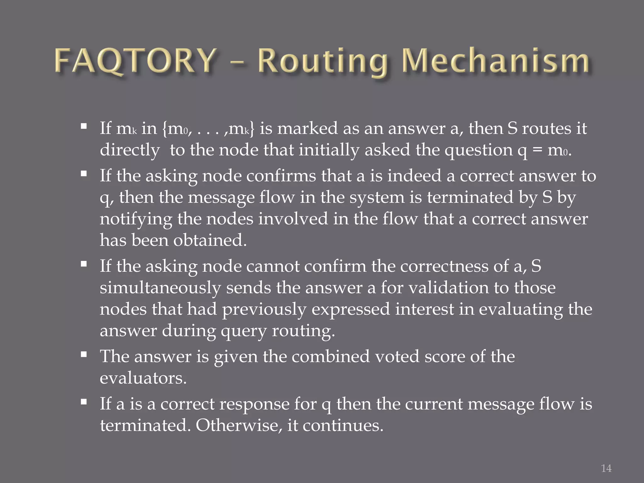 If m k  in {m 0 , . . . ,m k } is marked as an answer a, then S routes it directly  to the node that initially asked the question q = m 0 .  If the asking node confirms that a is indeed a correct answer to q, then the message flow in the system is terminated by S by notifying the nodes involved in the flow that a correct answer has been obtained.  If the asking node cannot confirm the correctness of a, S simultaneously sends the answer a for validation to those nodes that had previously expressed interest in evaluating the answer during query routing.  The answer is given the combined voted score of the evaluators.  If a is a correct response for q then the current message flow is terminated. Otherwise, it continues. 