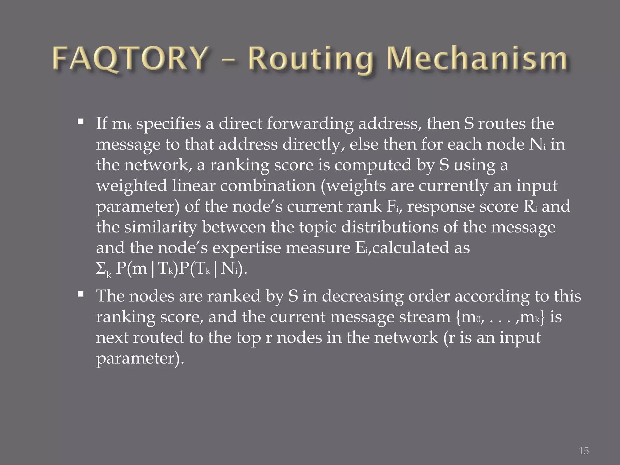 If m k  specifies a direct forwarding address, then S routes the message to that address directly, else then for each node N i  in the network, a ranking score is computed by S using a weighted linear combination (weights are currently an input parameter) of the node’s current rank F i , response score R i  and the similarity between the topic distributions of the message and the node’s expertise measure E i ,calculated as  Σ k  P(m|T k )P(T k |N i ).  The nodes are ranked by S in decreasing order according to this ranking score, and the current message stream {m 0 , . . . ,m k } is next routed to the top r nodes in the network (r is an input parameter).  