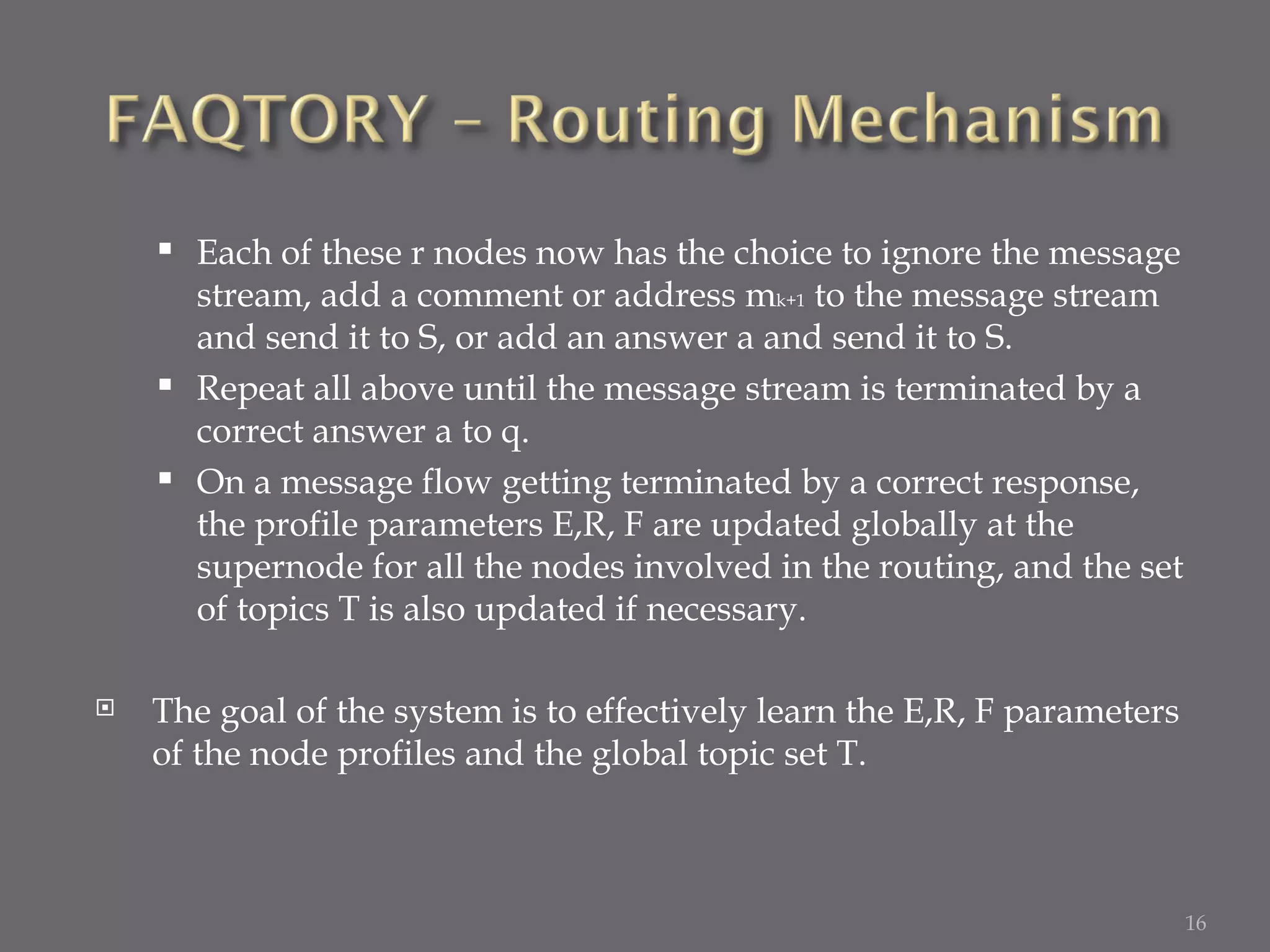 Each of these r nodes now has the choice to ignore the message stream, add a comment or address m k+1  to the message stream and send it to S, or add an answer a and send it to S. Repeat all above until the message stream is terminated by a correct answer a to q. On a message flow getting terminated by a correct response, the profile parameters E,R, F are updated globally at the supernode for all the nodes involved in the routing, and the set of topics T is also updated if necessary. The goal of the system is to effectively learn the E,R, F parameters of the node profiles and the global topic set T. 