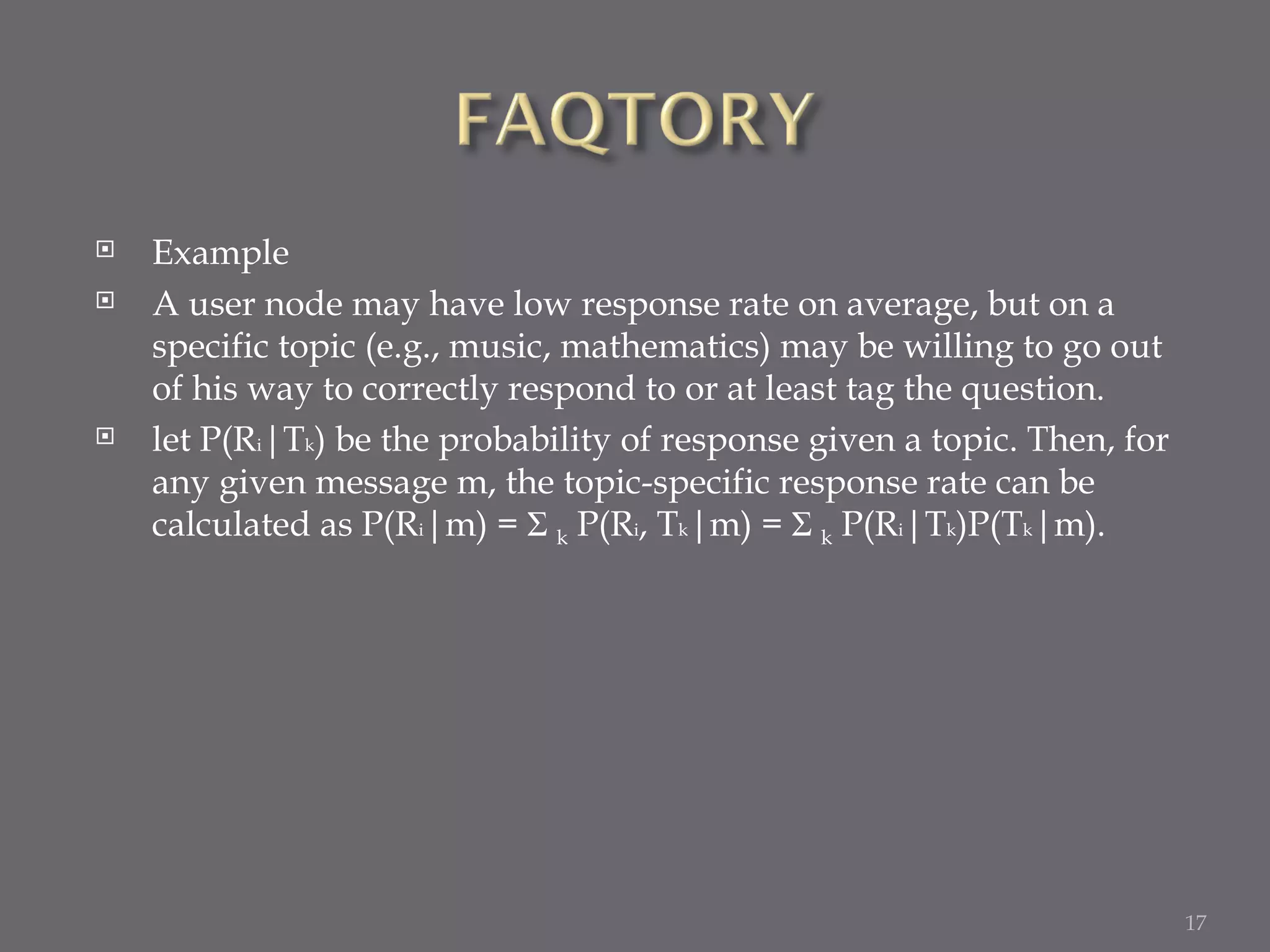 Example A user node may have low response rate on average, but on a specific topic (e.g., music, mathematics) may be willing to go out of his way to correctly respond to or at least tag the question.  let P(R i |T k ) be the probability of response given a topic. Then, for any given message m, the topic-specific response rate can be calculated as P(R i |m) =  Σ  k  P(R i , T k |m) =  Σ  k  P(R i |T k )P(T k |m). 