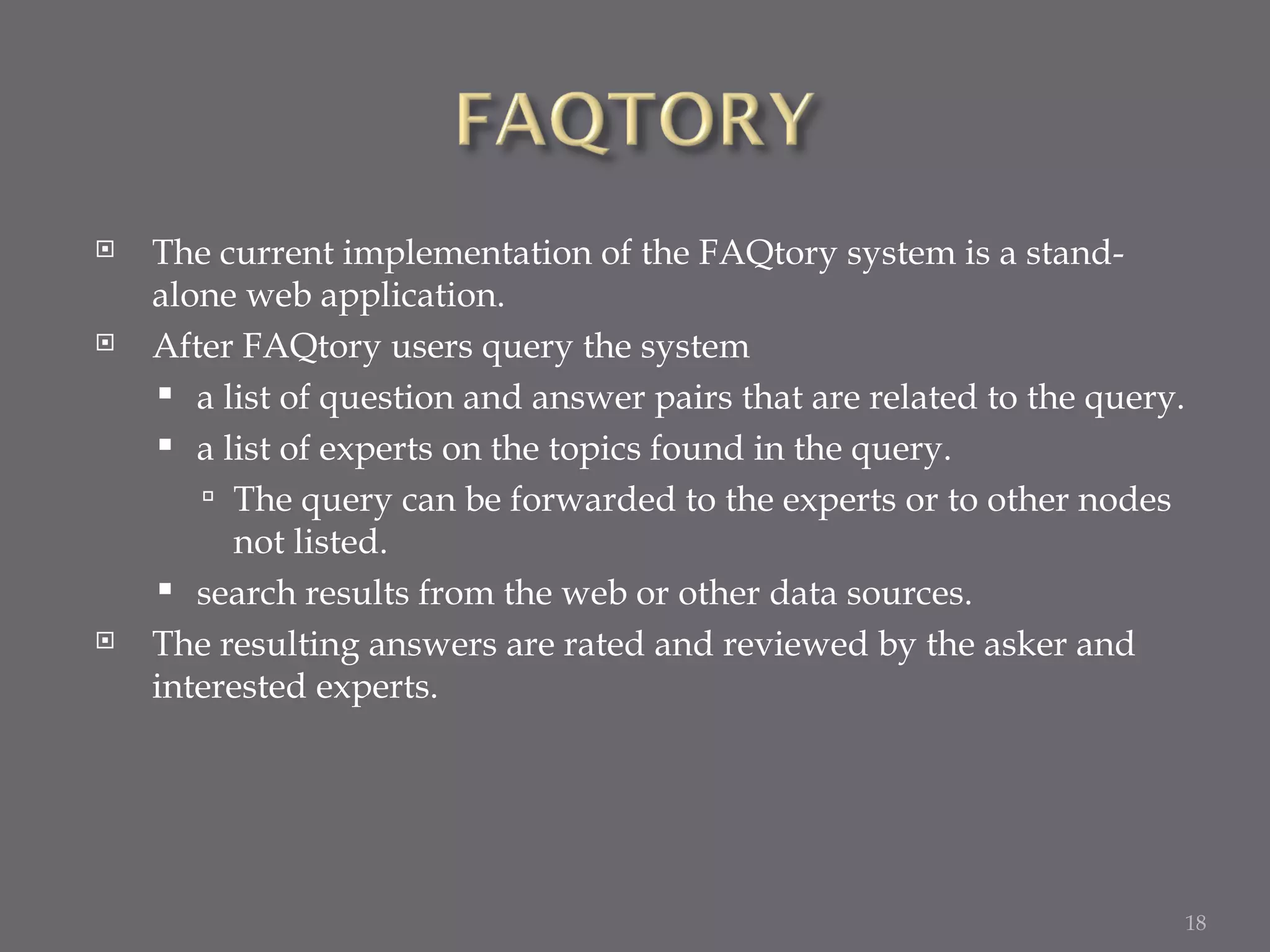 The current implementation of the FAQtory system is a stand-alone web application. After FAQtory users query the system a list of question and answer pairs that are related to the query. a list of experts on the topics found in the query. The query can be forwarded to the experts or to other nodes not listed. search results from the web or other data sources. The resulting answers are rated and reviewed by the asker and interested experts. 