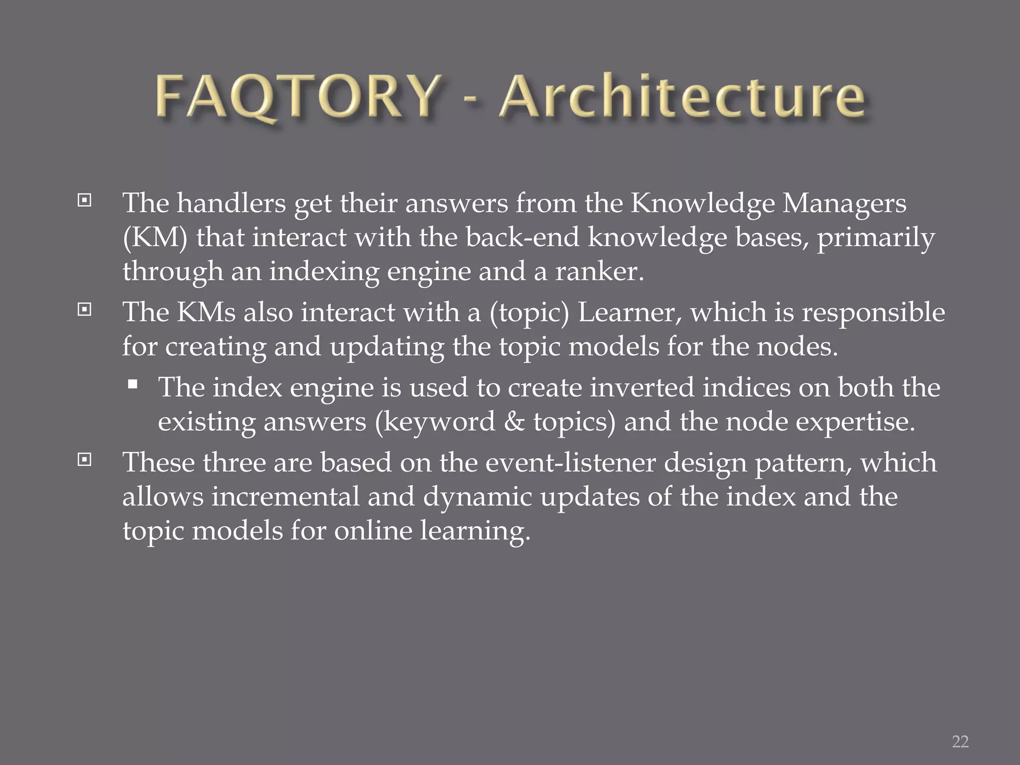 The handlers get their answers from the Knowledge Managers (KM) that interact with the back-end knowledge bases, primarily through an indexing engine and a ranker. The KMs also interact with a (topic) Learner, which is responsible for creating and updating the topic models for the nodes. The index engine is used to create inverted indices on both the existing answers (keyword & topics) and the node expertise. These three are based on the event-listener design pattern, which allows incremental and dynamic updates of the index and the topic models for online learning. 