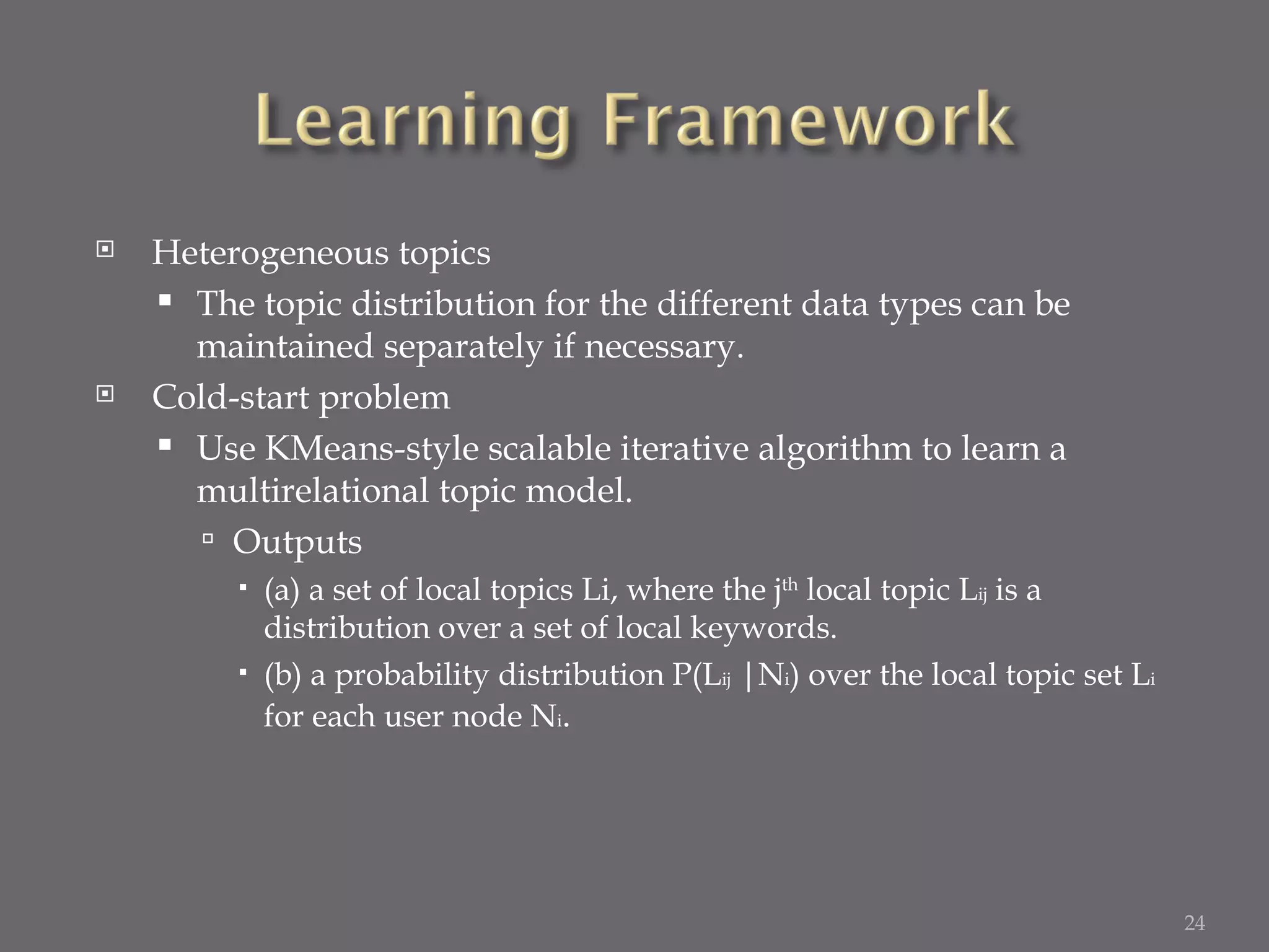 Heterogeneous topics The topic distribution for the different data types can be maintained separately if necessary. Cold-start problem Use KMeans-style scalable iterative algorithm to learn a multirelational topic model. Outputs (a) a set of local topics Li, where the j th  local topic L ij  is a distribution over a set of local keywords. (b) a probability distribution P(L ij  |N i ) over the local topic set L i  for each user node N i . 