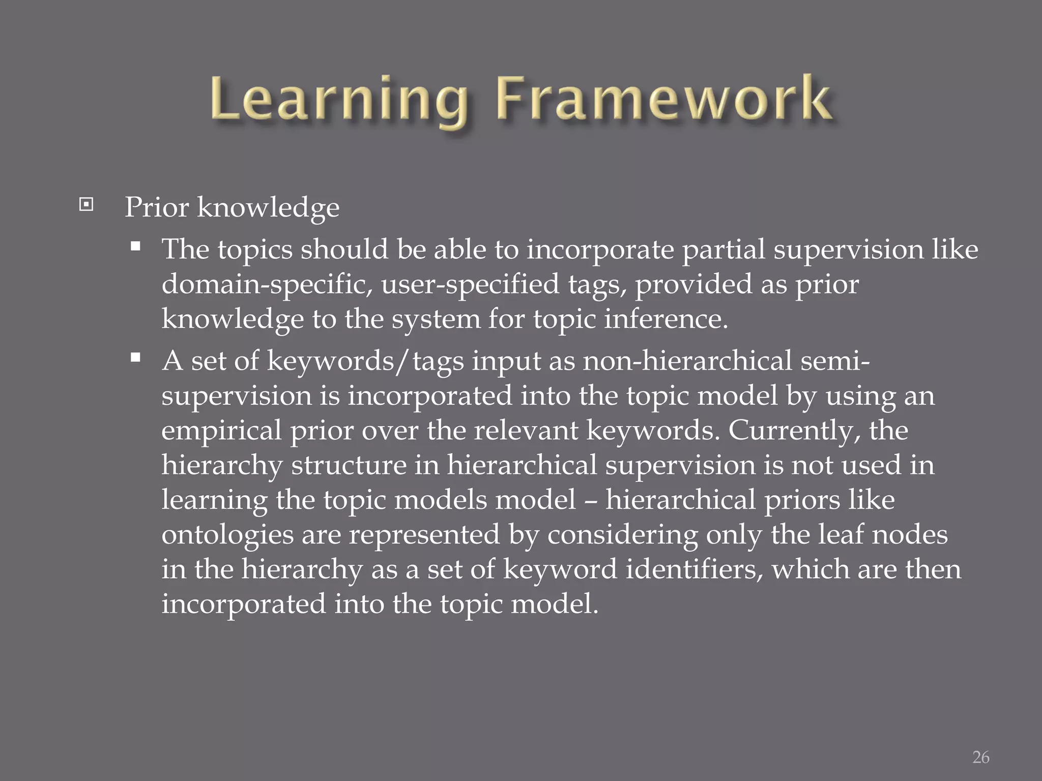 Prior knowledge The topics should be able to incorporate partial supervision like domain-specific, user-specified tags, provided as prior knowledge to the system for topic inference. A set of keywords/tags input as non-hierarchical semi-supervision is incorporated into the topic model by using an empirical prior over the relevant keywords. Currently, the hierarchy structure in hierarchical supervision is not used in learning the topic models model – hierarchical priors like ontologies are represented by considering only the leaf nodes in the hierarchy as a set of keyword identifiers, which are then incorporated into the topic model. 