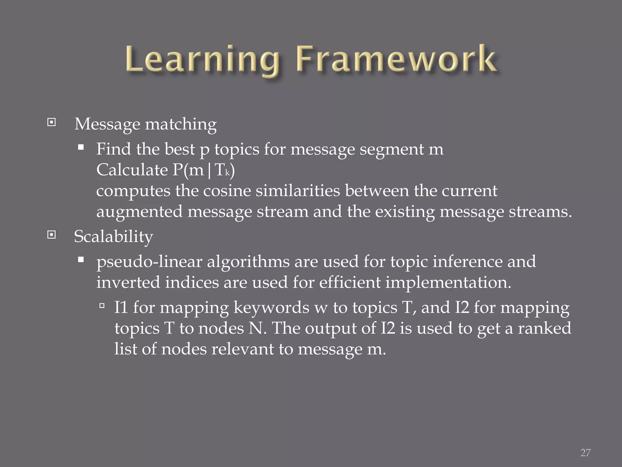 Message matching Find the best p topics for message segment m Calculate P(m|T k ) computes the cosine similarities between the current augmented message stream and the existing message streams. Scalability pseudo-linear algorithms are used for topic inference and inverted indices are used for efficient implementation. I1 for mapping keywords w to topics T, and I2 for mapping topics T to nodes N. The output of I2 is used to get a ranked list of nodes relevant to message m. 