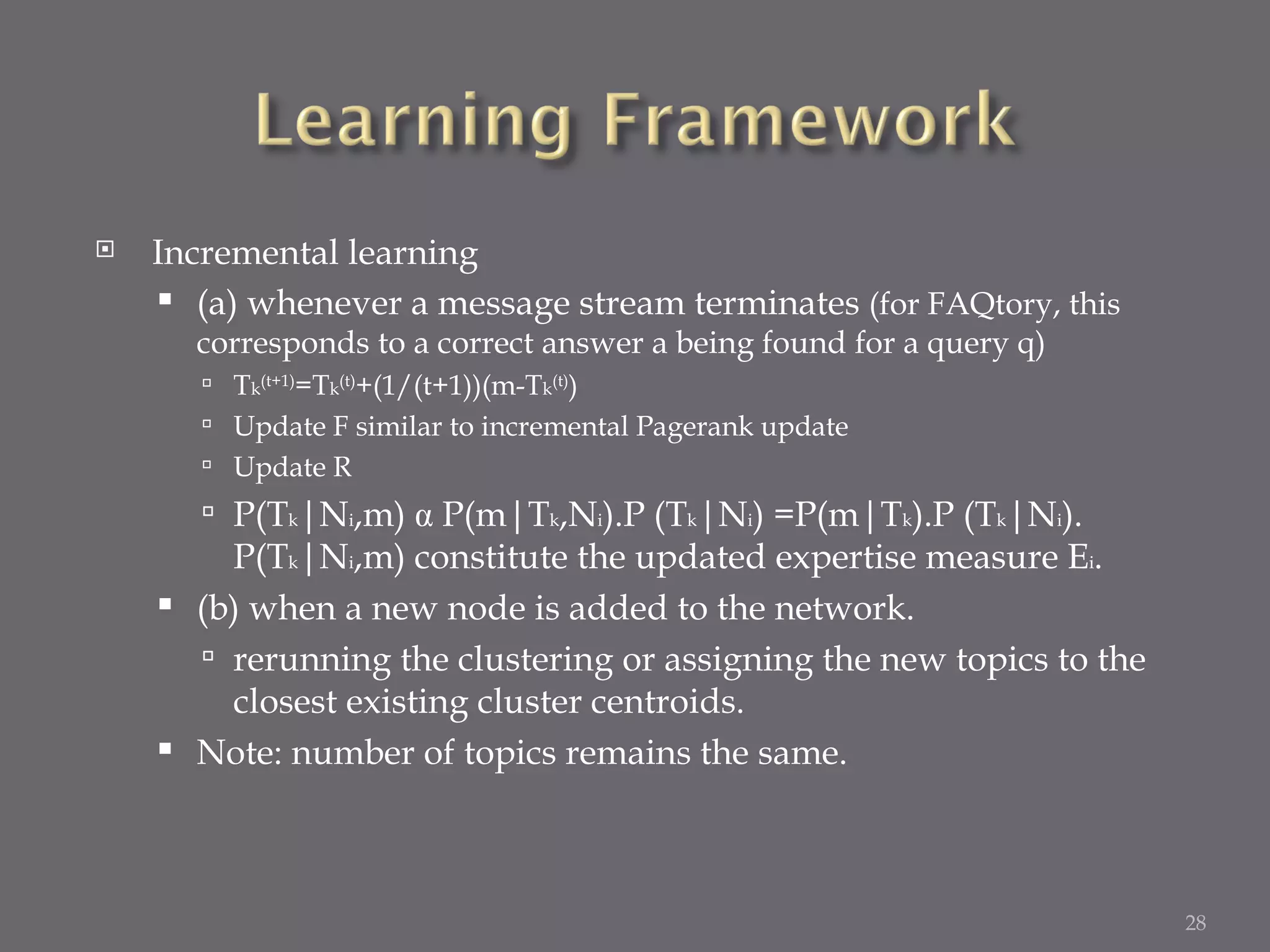 Incremental learning (a) whenever a message stream terminates  (for FAQtory, this corresponds to a correct answer a being found for a query q) T k (t+1) =T k (t) +(1/(t+1))(m-T k (t) ) Update F similar to incremental Pagerank update Update R P(T k |N i ,m)  α  P(m|T k ,N i ).P (T k |N i ) =P(m|T k ).P (T k |N i ). P(T k |N i ,m) constitute the updated expertise measure E i . (b) when a new node is added to the network. rerunning the clustering or assigning the new topics to the closest existing cluster centroids. Note: number of topics remains the same. 